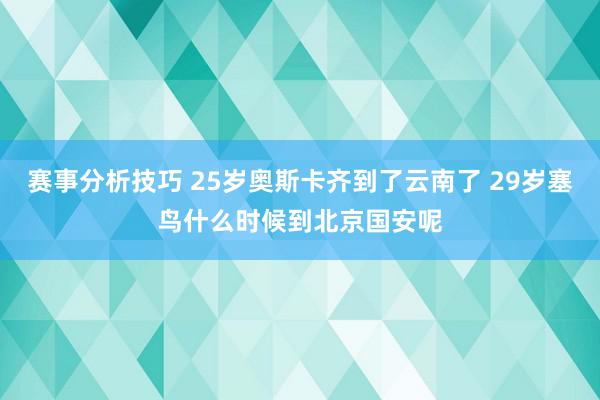 赛事分析技巧 25岁奥斯卡齐到了云南了 29岁塞鸟什么时候到北京国安呢