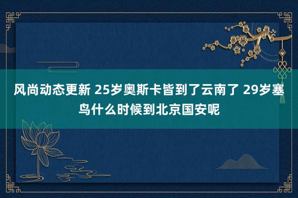 风尚动态更新 25岁奥斯卡皆到了云南了 29岁塞鸟什么时候到北京国安呢