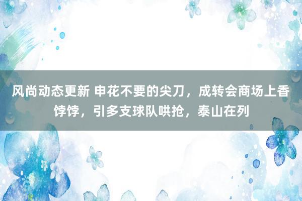 风尚动态更新 申花不要的尖刀，成转会商场上香饽饽，引多支球队哄抢，泰山在列