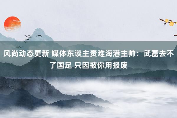 风尚动态更新 媒体东谈主责难海港主帅：武磊去不了国足 只因被你用报废