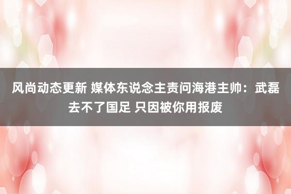 风尚动态更新 媒体东说念主责问海港主帅：武磊去不了国足 只因被你用报废