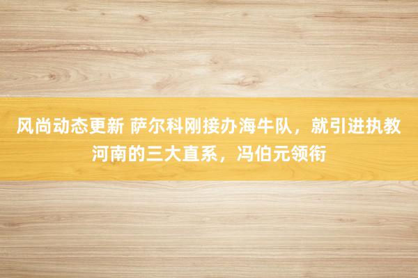 风尚动态更新 萨尔科刚接办海牛队，就引进执教河南的三大直系，冯伯元领衔