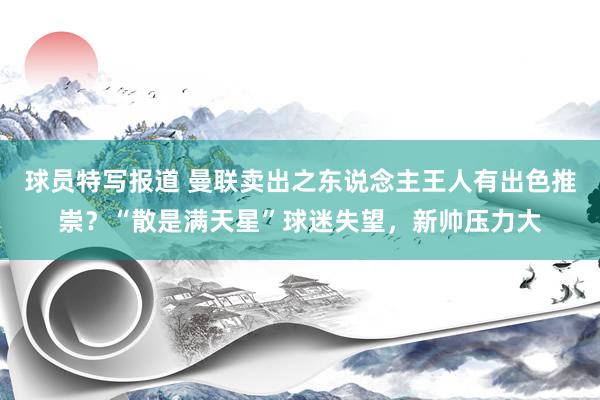 球员特写报道 曼联卖出之东说念主王人有出色推崇？“散是满天星”球迷失望，新帅压力大