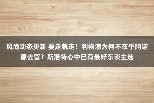 风尚动态更新 要走就走！利物浦为何不在乎阿诺德去留？斯洛特心中已有最好东谈主选