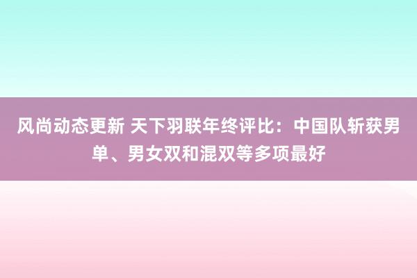 风尚动态更新 天下羽联年终评比：中国队斩获男单、男女双和混双等多项最好