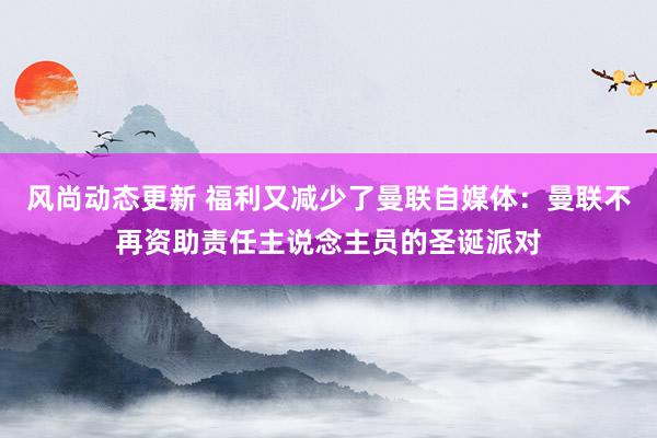 风尚动态更新 福利又减少了曼联自媒体：曼联不再资助责任主说念主员的圣诞派对