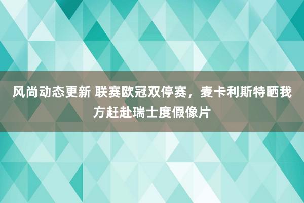 风尚动态更新 联赛欧冠双停赛，麦卡利斯特晒我方赶赴瑞士度假像片