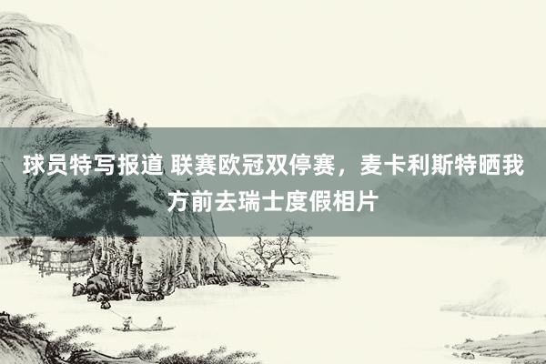 球员特写报道 联赛欧冠双停赛，麦卡利斯特晒我方前去瑞士度假相片