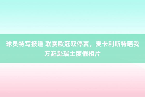 球员特写报道 联赛欧冠双停赛，麦卡利斯特晒我方赶赴瑞士度假相片